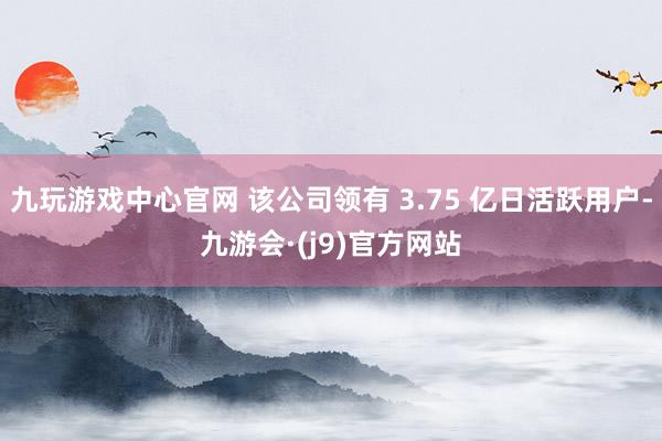 九玩游戏中心官网 该公司领有 3.75 亿日活跃用户-九游会·(j9)官方网站