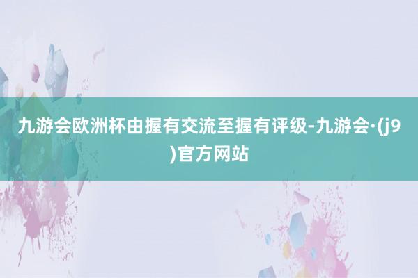 九游会欧洲杯由握有交流至握有评级-九游会·(j9)官方网站