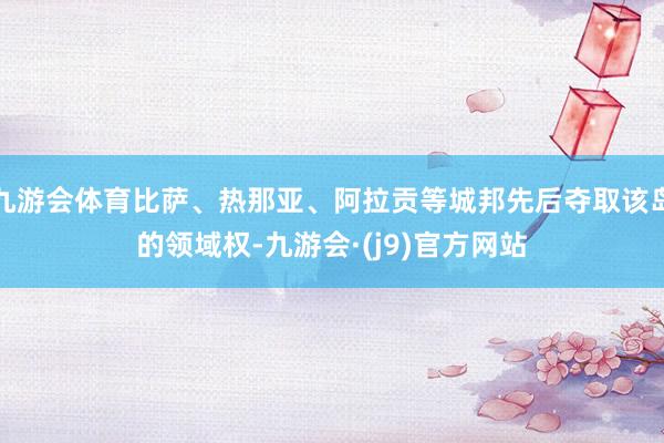 九游会体育比萨、热那亚、阿拉贡等城邦先后夺取该岛的领域权-九游会·(j9)官方网站