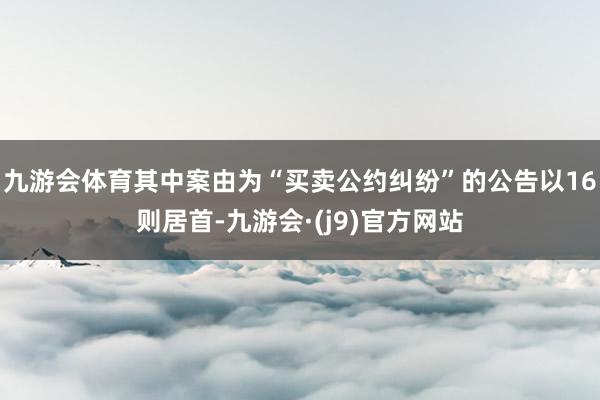 九游会体育其中案由为“买卖公约纠纷”的公告以16则居首-九游会·(j9)官方网站