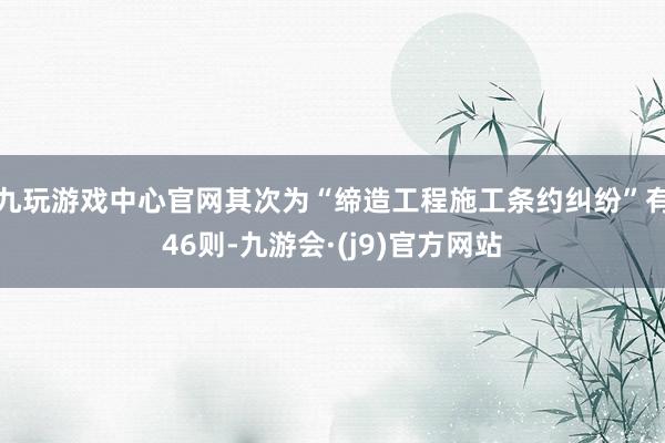 九玩游戏中心官网其次为“缔造工程施工条约纠纷”有46则-九游会·(j9)官方网站