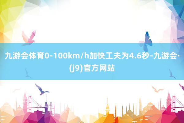 九游会体育0-100km/h加快工夫为4.6秒-九游会·(j9)官方网站