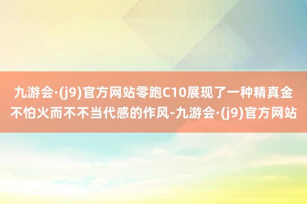 九游会·(j9)官方网站零跑C10展现了一种精真金不怕火而不不当代感的作风-九游会·(j9)官方网站