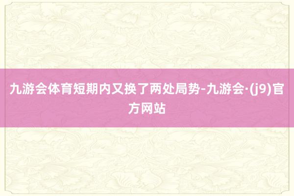 九游会体育短期内又换了两处局势-九游会·(j9)官方网站