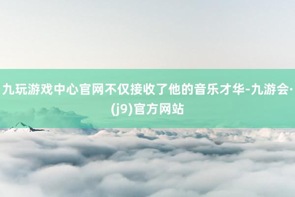 九玩游戏中心官网不仅接收了他的音乐才华-九游会·(j9)官方网站