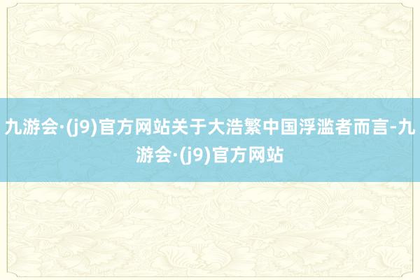 九游会·(j9)官方网站关于大浩繁中国浮滥者而言-九游会·(j9)官方网站