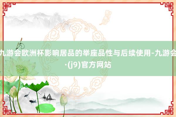 九游会欧洲杯影响居品的举座品性与后续使用-九游会·(j9)官方网站