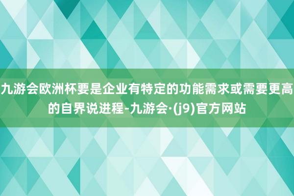 九游会欧洲杯要是企业有特定的功能需求或需要更高的自界说进程-九游会·(j9)官方网站