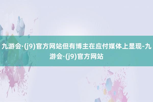 九游会·(j9)官方网站但有博主在应付媒体上显现-九游会·(j9)官方网站