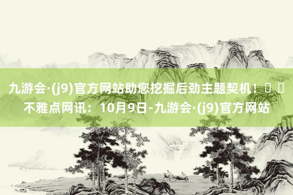 九游会·(j9)官方网站助您挖掘后劲主题契机！		不雅点网讯：10月9日-九游会·(j9)官方网站