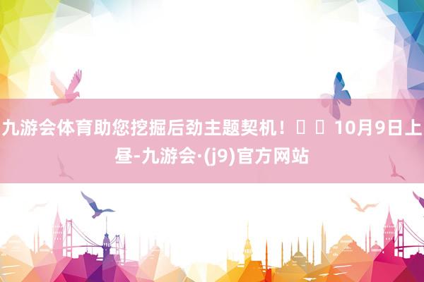 九游会体育助您挖掘后劲主题契机！		10月9日上昼-九游会·(j9)官方网站