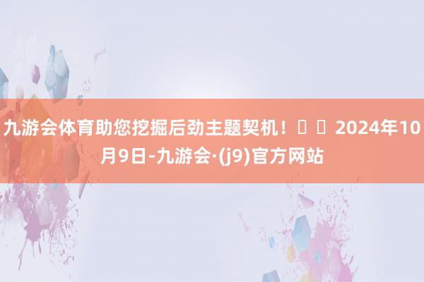 九游会体育助您挖掘后劲主题契机！		2024年10月9日-九游会·(j9)官方网站