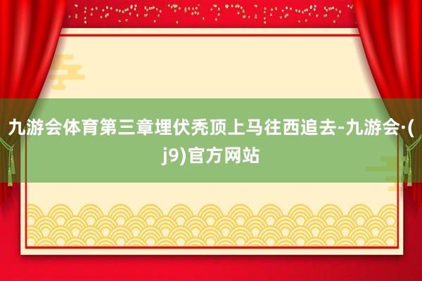 九游会体育第三章埋伏秃顶上马往西追去-九游会·(j9)官方网站