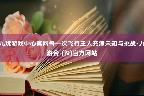 九玩游戏中心官网每一次飞行王人充满未知与挑战-九游会·(j9)官方网站