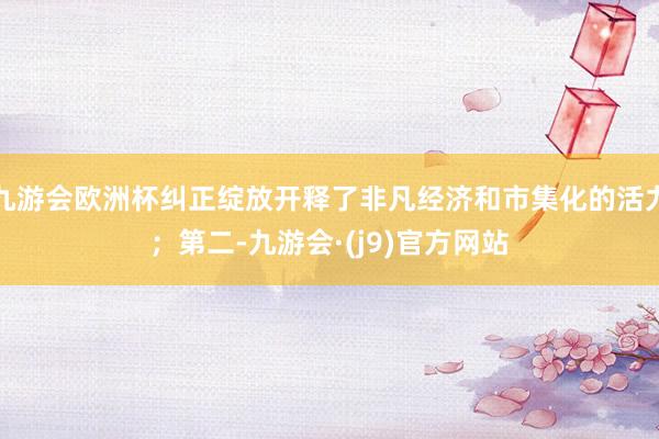 九游会欧洲杯纠正绽放开释了非凡经济和市集化的活力；第二-九游会·(j9)官方网站