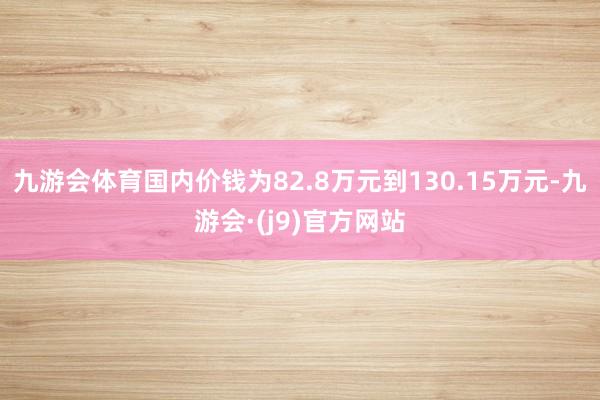 九游会体育国内价钱为82.8万元到130.15万元-九游会·(j9)官方网站