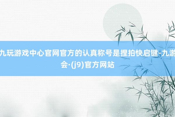 九玩游戏中心官网官方的认真称号是捏拍快启键-九游会·(j9)官方网站