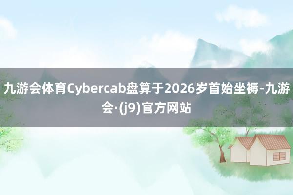 九游会体育Cybercab盘算于2026岁首始坐褥-九游会·(j9)官方网站