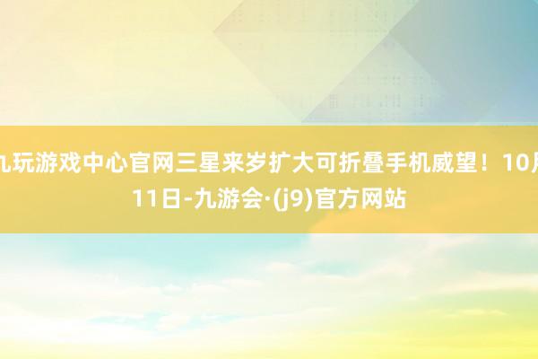 九玩游戏中心官网三星来岁扩大可折叠手机威望！10月11日-九游会·(j9)官方网站