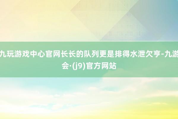 九玩游戏中心官网长长的队列更是排得水泄欠亨-九游会·(j9)官方网站