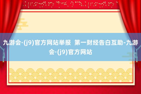 九游会·(j9)官方网站举报  第一财经告白互助-九游会·(j9)官方网站