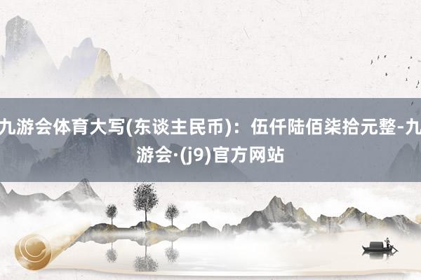 九游会体育大写(东谈主民币)：伍仟陆佰柒拾元整-九游会·(j9)官方网站