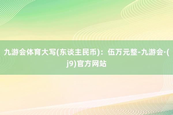 九游会体育大写(东谈主民币)：伍万元整-九游会·(j9)官方网站