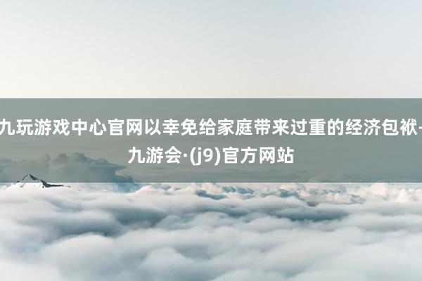 九玩游戏中心官网以幸免给家庭带来过重的经济包袱-九游会·(j9)官方网站