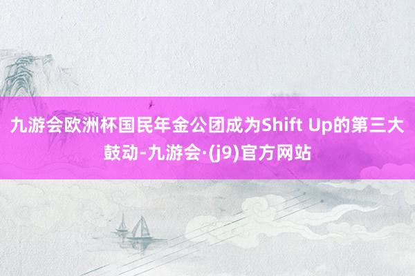 九游会欧洲杯国民年金公团成为Shift Up的第三大鼓动-九游会·(j9)官方网站