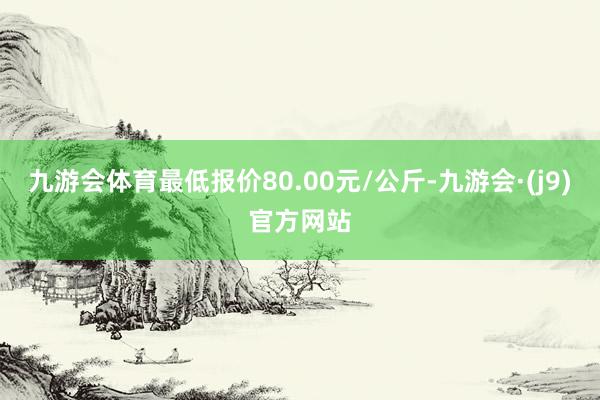 九游会体育最低报价80.00元/公斤-九游会·(j9)官方网站