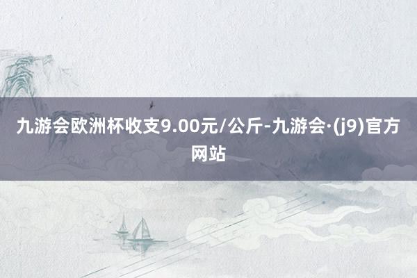 九游会欧洲杯收支9.00元/公斤-九游会·(j9)官方网站