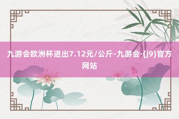 九游会欧洲杯进出7.12元/公斤-九游会·(j9)官方网站