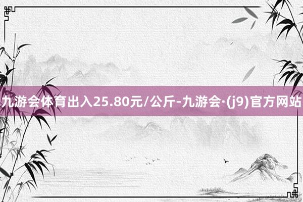 九游会体育出入25.80元/公斤-九游会·(j9)官方网站