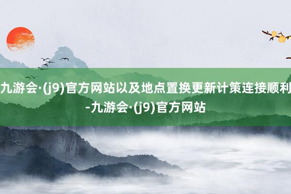 九游会·(j9)官方网站以及地点置换更新计策连接顺利-九游会·(j9)官方网站