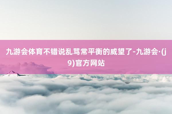 九游会体育不错说乱骂常平衡的威望了-九游会·(j9)官方网站