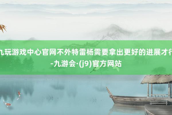 九玩游戏中心官网不外特雷杨需要拿出更好的进展才行-九游会·(j9)官方网站