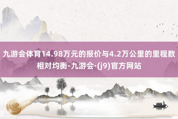 九游会体育14.98万元的报价与4.2万公里的里程数相对均衡-九游会·(j9)官方网站