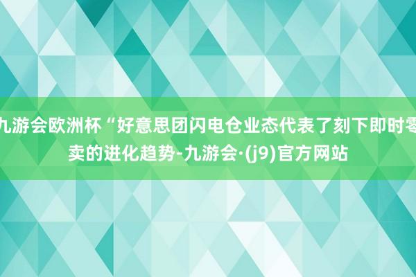 九游会欧洲杯“好意思团闪电仓业态代表了刻下即时零卖的进化趋势-九游会·(j9)官方网站