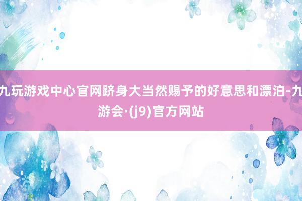 九玩游戏中心官网跻身大当然赐予的好意思和漂泊-九游会·(j9)官方网站