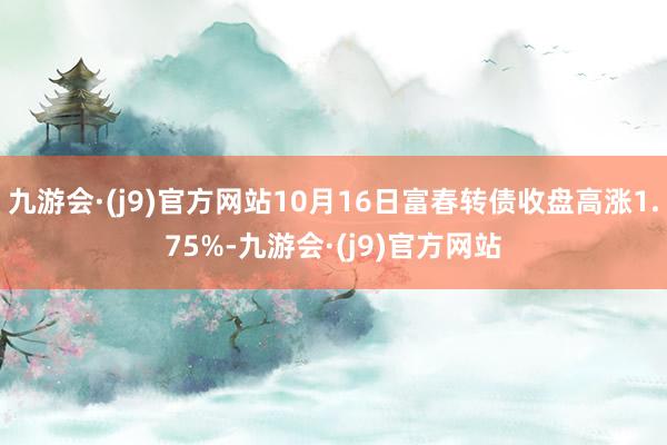 九游会·(j9)官方网站10月16日富春转债收盘高涨1.75%-九游会·(j9)官方网站