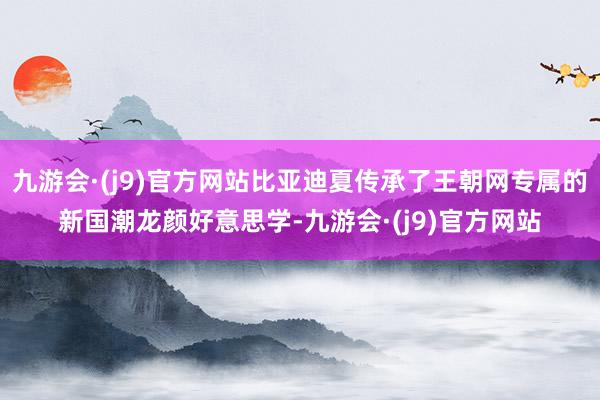 九游会·(j9)官方网站比亚迪夏传承了王朝网专属的新国潮龙颜好意思学-九游会·(j9)官方网站