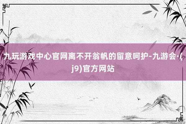 九玩游戏中心官网离不开翁帆的留意呵护-九游会·(j9)官方网站