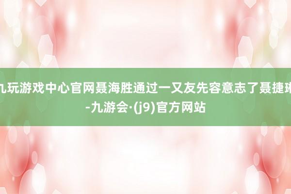 九玩游戏中心官网聂海胜通过一又友先容意志了聂捷琳-九游会·(j9)官方网站