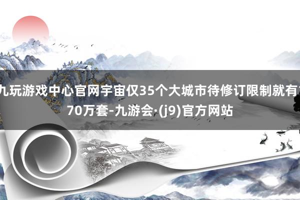 九玩游戏中心官网宇宙仅35个大城市待修订限制就有170万套-九游会·(j9)官方网站