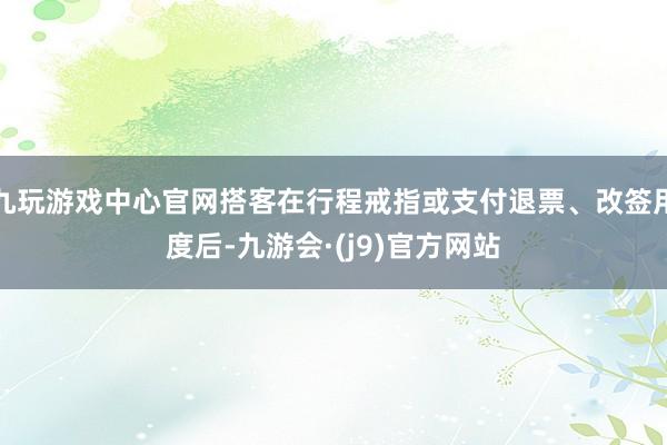 九玩游戏中心官网搭客在行程戒指或支付退票、改签用度后-九游会·(j9)官方网站