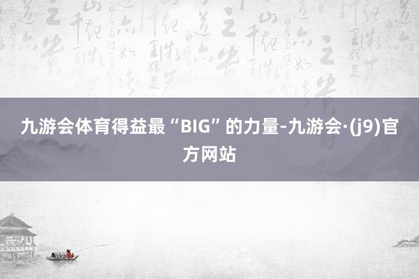 九游会体育得益最“BIG”的力量-九游会·(j9)官方网站