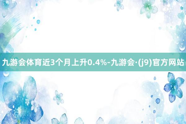 九游会体育近3个月上升0.4%-九游会·(j9)官方网站