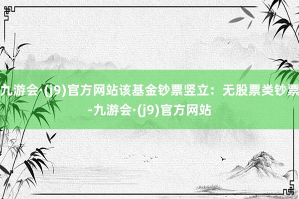 九游会·(j9)官方网站该基金钞票竖立：无股票类钞票-九游会·(j9)官方网站