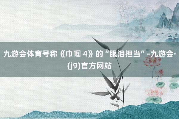 九游会体育号称《巾帼 4》的“眼泪担当”-九游会·(j9)官方网站