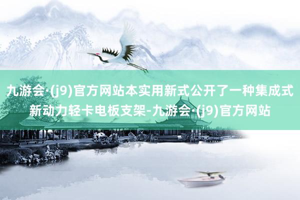 九游会·(j9)官方网站本实用新式公开了一种集成式新动力轻卡电板支架-九游会·(j9)官方网站